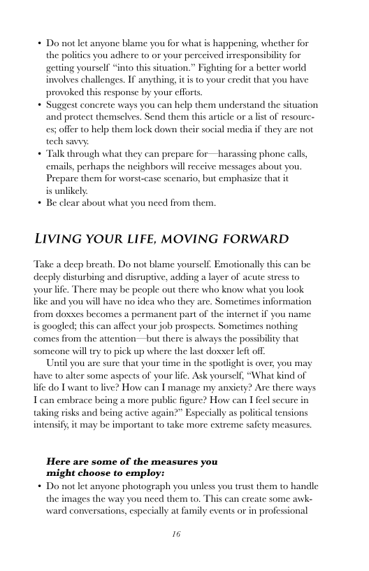 + Do notlet anyone blame you for what is happening, whether for the politics you adhere to or your perceived irresponsibility for getting yourself “into this situation.” Fighting for a better world involves challenges. If anything, provoked this response by your cfforts  Suggest concrete ways you can help them understand the situation  and protect themselves. Send them this article or a list of resourc-  es; offer to help them lock down their social media if they are not tech savvy:  + Talk through what they can prepare for—harassing phone calls, emails, perhaps the neighbors will receive messages about you, Prepare them for worsi-case scenario, but emphasize that it is unlikely  + Be clear about what you need from them.  itis to your credit that you have  LIVING YOUR LIFE, MOVING FORWARD  Take a deep breath. Do not blame yourself. Emotionally this can be decply disturbing and disruptive, adding a layer of acute stress to your life. be people out there who know what you look ike and you will have no idea who they are. Sometimes information from doxxes becomes a permanent part of the internet if you name is googled; this can affect your job prospects. Sometimes nothing comes from the attention—but there  There ma  always the possibility that someone will iy to pick up where the last doxser lefi off.  Until you are sure that your time in the spotlight is over, you may haye to alter some aspects of your life. Ask yourself, “What kind of life do T want to live? How can I manage my anxiety? Are there ways T can embrace b  ng a more public figure? How can I feel secure in taking risks and being active again?” Especially as political tensions intensiff; it may be important to take more extreme safety measures.  Here are some of the measures you might choose to employ:  + Do notlet anyone photograph you unless you trust them to handle th ward conversations, especially at family events or in professional  images the way you need them to. This can create some awk-  16 